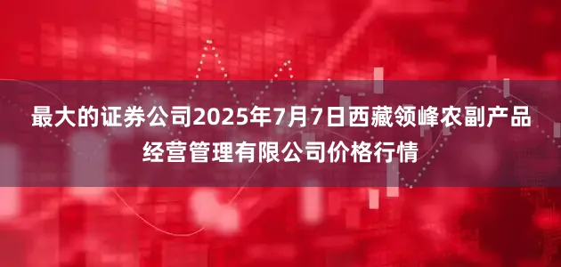 最大的证券公司2025年7月7日西藏领峰农副产品经营管理有限公司价格行情