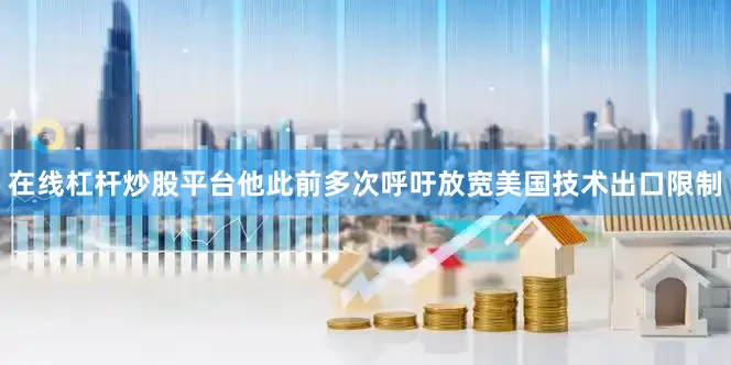 在线杠杆炒股平台他此前多次呼吁放宽美国技术出口限制