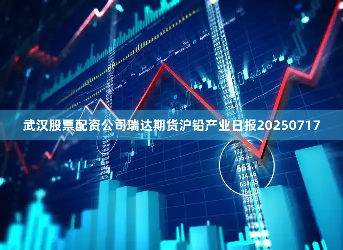 武汉股票配资公司瑞达期货沪铅产业日报20250717