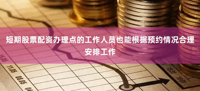 短期股票配资办理点的工作人员也能根据预约情况合理安排工作