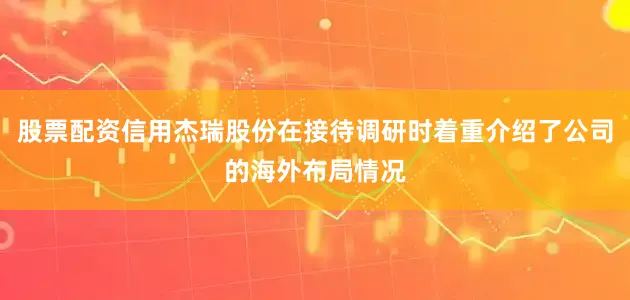 股票配资信用杰瑞股份在接待调研时着重介绍了公司的海外布局情况