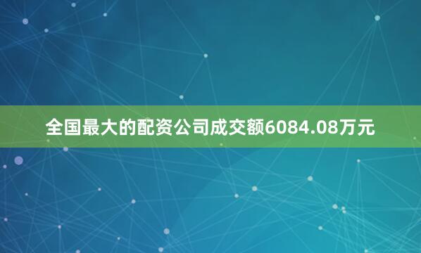 全国最大的配资公司成交额6084.08万元