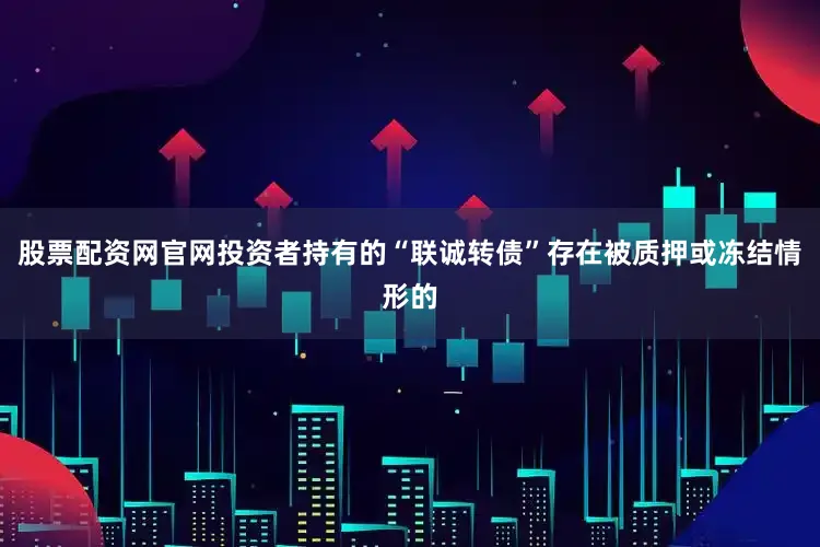 股票配资网官网投资者持有的“联诚转债”存在被质押或冻结情形的