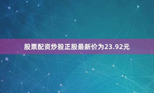 股票配资炒股正股最新价为23.92元