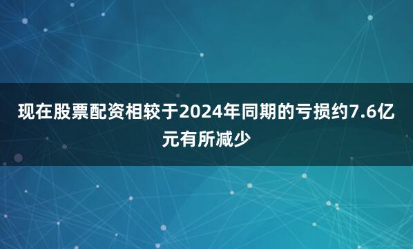 现在股票配资相较于2024年同期的亏损约7.6亿元有所减少