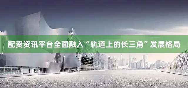 配资资讯平台全面融入“轨道上的长三角”发展格局