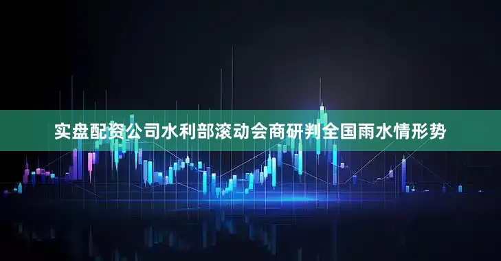 实盘配资公司水利部滚动会商研判全国雨水情形势