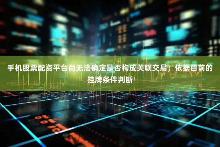 手机股票配资平台尚无法确定是否构成关联交易；依据目前的挂牌条件判断