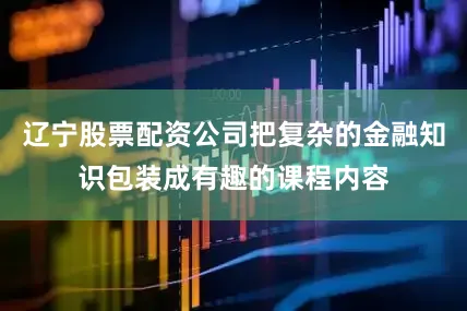 辽宁股票配资公司把复杂的金融知识包装成有趣的课程内容