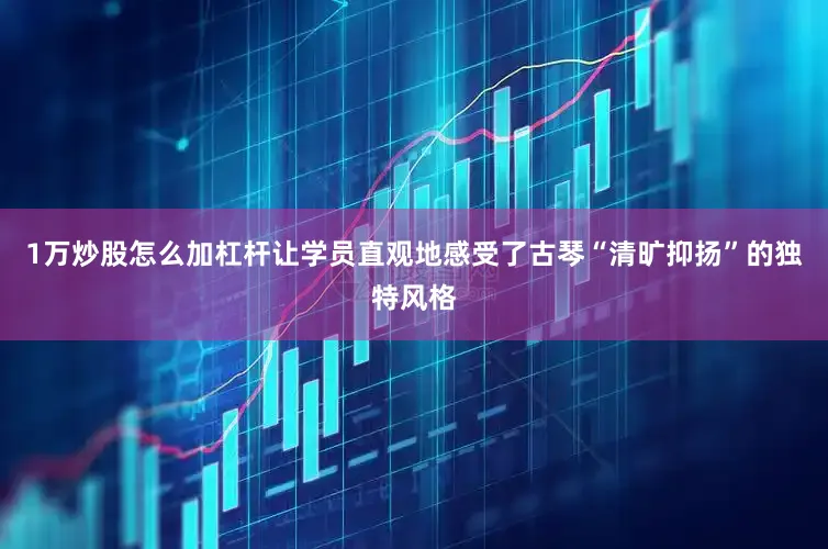 1万炒股怎么加杠杆让学员直观地感受了古琴“清旷抑扬”的独特风格