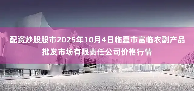 配资炒股股市2025年10月4日临夏市富临农副产品批发市场有限责任公司价格行情
